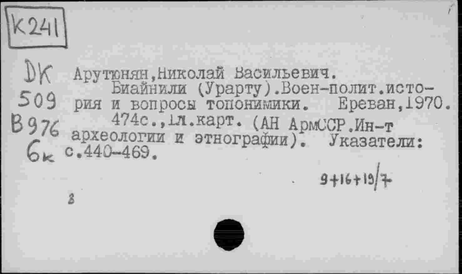 ﻿
Ьк 509 В 976 а
Арутюнян,Николай Васильевич.
Биайнили (.Урарту).Воен-полит.история и вопросы топонимики. Ереван,1970.
474с., 1Л.карт. (АН ДрмсСР.Ин-т ар7Л0Л0™ и этнографии). Указатели: с.440-469.
3